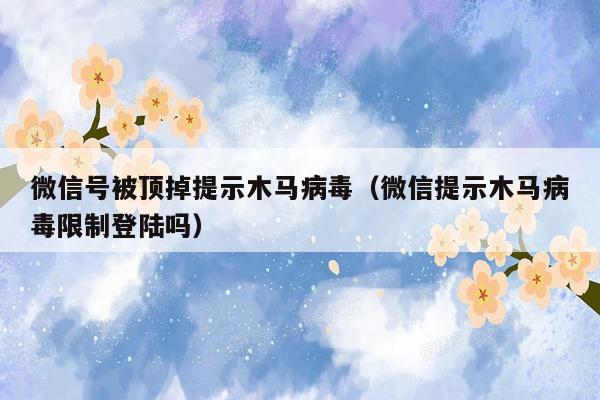 微信号被顶掉提示木马病毒（微信提示木马病毒限制登陆吗）