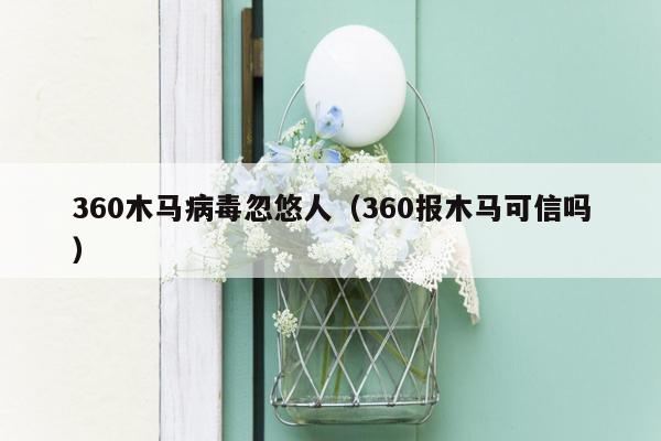 360木马病毒忽悠人（360报木马可信吗）