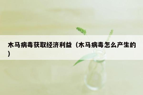 木马病毒获取经济利益（木马病毒怎么产生的）