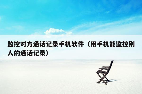 监控对方通话记录手机软件（用手机能监控别人的通话记录）