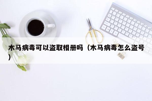 木马病毒可以盗取相册吗（木马病毒怎么盗号）