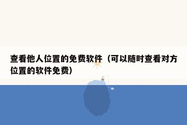 查看他人位置的免费软件（可以随时查看对方位置的软件免费）