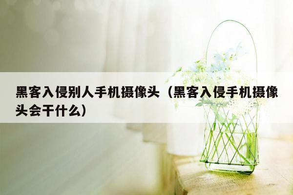 黑客入侵别人手机摄像头（黑客入侵手机摄像头会干什么）