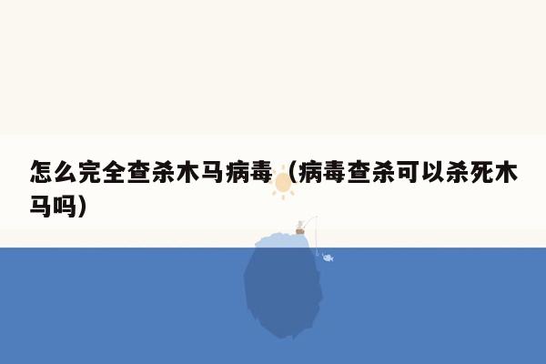 怎么完全查杀木马病毒（病毒查杀可以杀死木马吗）