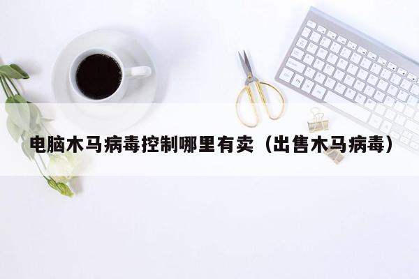 电脑木马病毒控制哪里有卖（出售木马病毒）