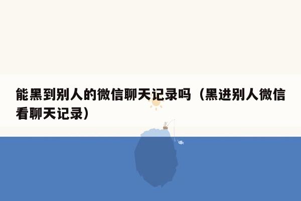 能黑到别人的微信聊天记录吗（黑进别人微信看聊天记录）