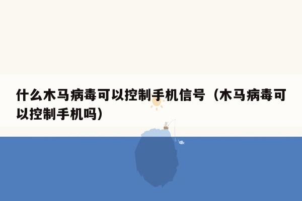 什么木马病毒可以控制手机信号（木马病毒可以控制手机吗）