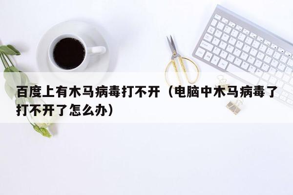 百度上有木马病毒打不开（电脑中木马病毒了打不开了怎么办）