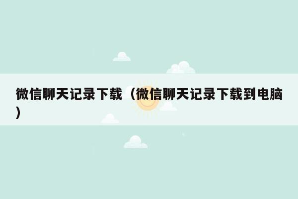 微信聊天记录下载（微信聊天记录下载到电脑）