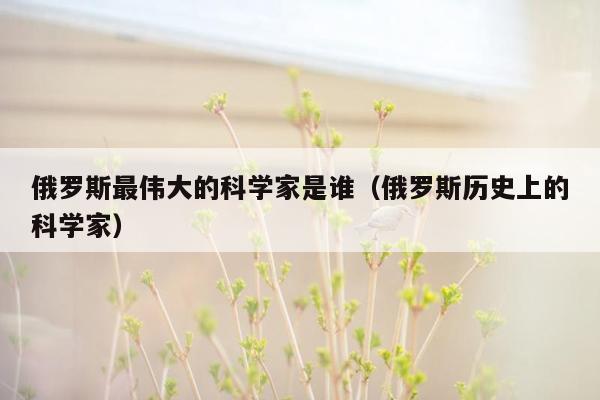 俄罗斯最伟大的科学家是谁（俄罗斯历史上的科学家）