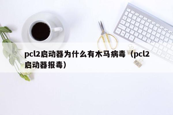 pcl2启动器为什么有木马病毒（pcl2启动器报毒）