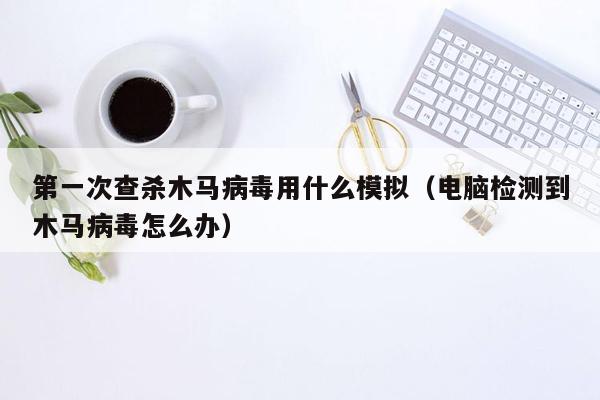 第一次查杀木马病毒用什么模拟（电脑检测到木马病毒怎么办）