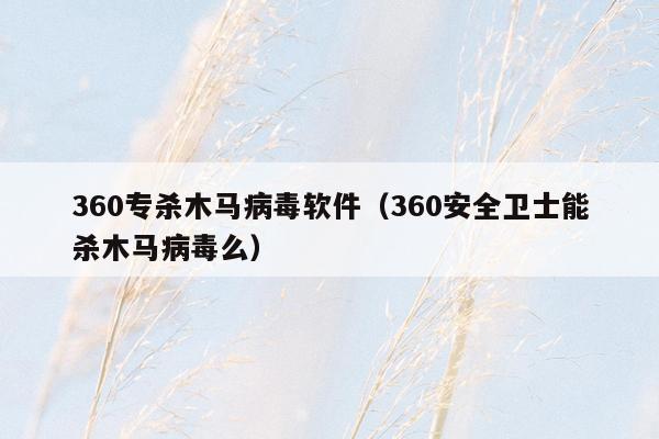 360专杀木马病毒软件（360安全卫士能杀木马病毒么）