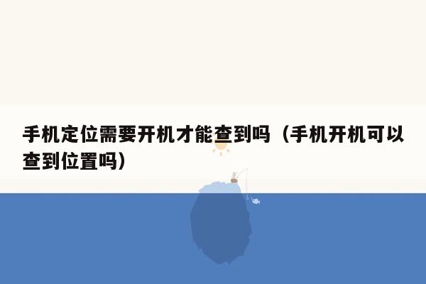 手机定位需要开机才能查到吗（手机开机可以查到位置吗）