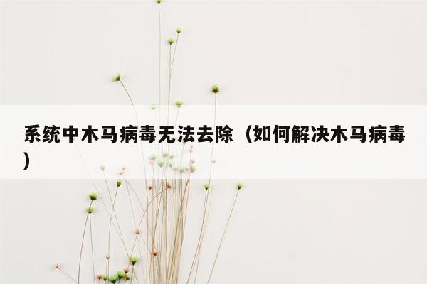 系统中木马病毒无法去除（如何解决木马病毒）