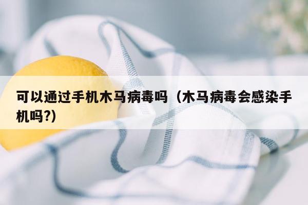 可以通过手机木马病毒吗（木马病毒会感染手机吗?）