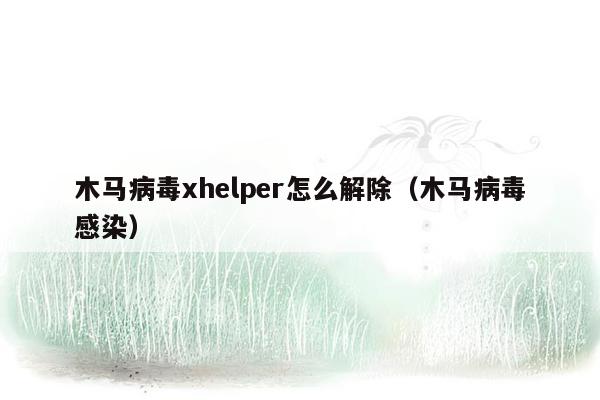 木马病毒xhelper怎么解除（木马病毒感染）