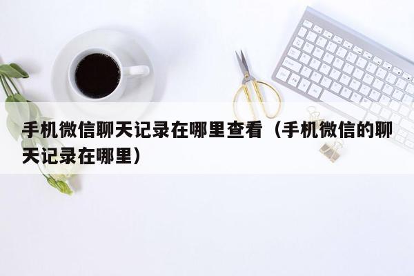 手机微信聊天记录在哪里查看（手机微信的聊天记录在哪里）