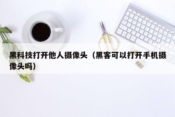 黑科技打开他人摄像头（黑客可以打开手机摄像头吗）