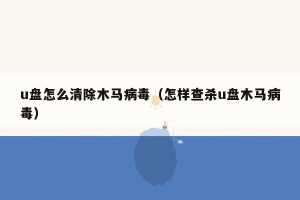 u盘怎么清除木马病毒（怎样查杀u盘木马病毒）