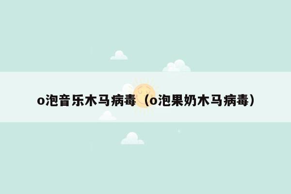 o泡音乐木马病毒（o泡果奶木马病毒）