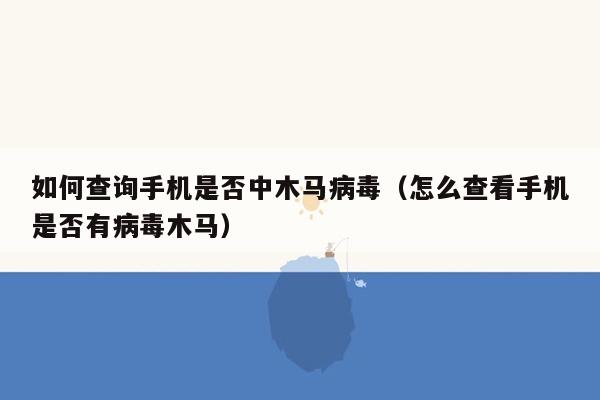 如何查询手机是否中木马病毒（怎么查看手机是否有病毒木马）