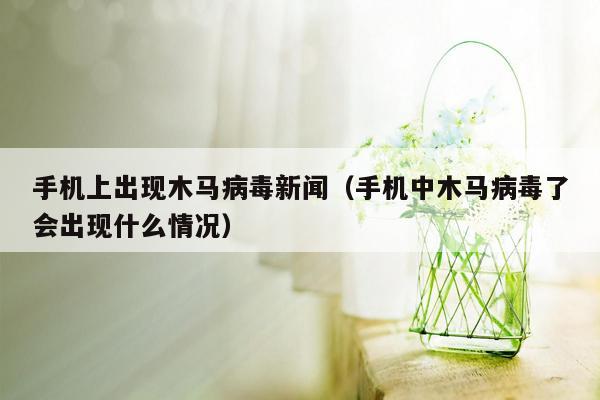 手机上出现木马病毒新闻（手机中木马病毒了会出现什么情况）