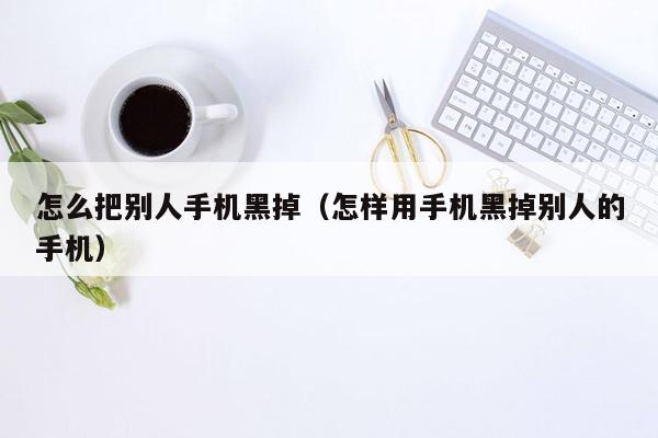 怎么把别人手机黑掉（怎样用手机黑掉别人的手机）