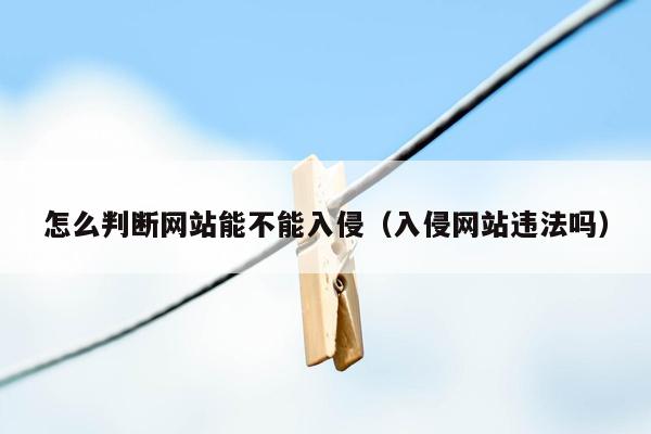 怎么判断网站能不能入侵（入侵网站违法吗）