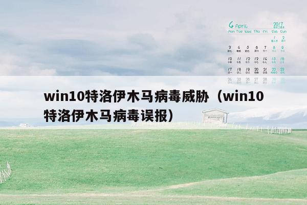 win10特洛伊木马病毒威胁（win10特洛伊木马病毒误报）