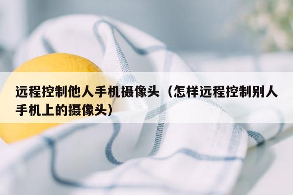 远程控制他人手机摄像头（怎样远程控制别人手机上的摄像头）