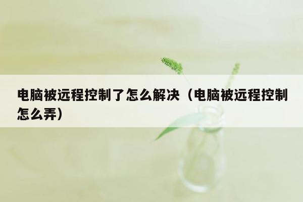 电脑被远程控制了怎么解决（电脑被远程控制怎么弄）