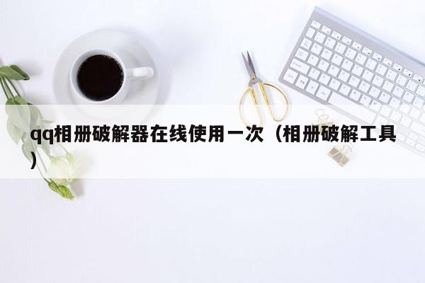 qq相册破解器在线使用一次（相册破解工具）