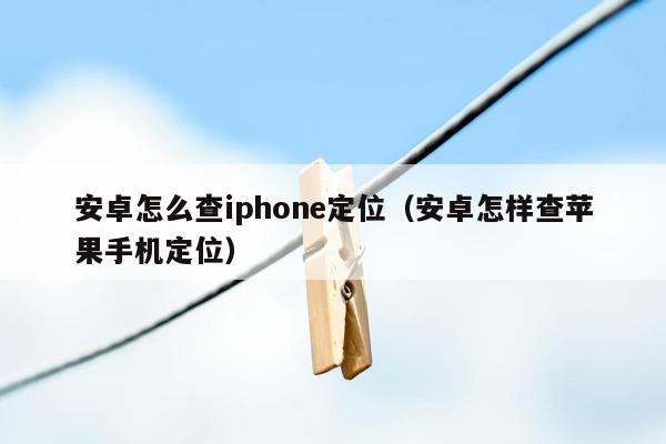 安卓怎么查iphone定位（安卓怎样查苹果手机定位）