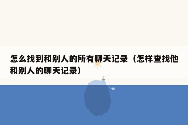 怎么找到和别人的所有聊天记录（怎样查找他和别人的聊天记录）