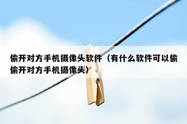 偷开对方手机摄像头软件（有什么软件可以偷偷开对方手机摄像头）