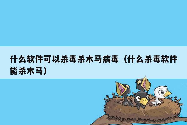 什么软件可以杀毒杀木马病毒（什么杀毒软件能杀木马）