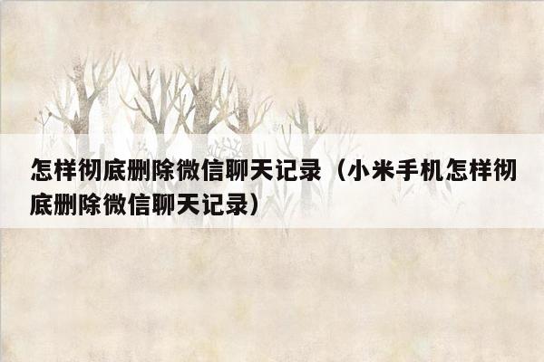 怎样彻底删除微信聊天记录（小米手机怎样彻底删除微信聊天记录）