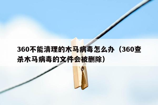 360不能清理的木马病毒怎么办（360查杀木马病毒的文件会被删除）