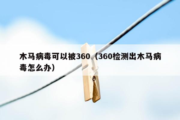 木马病毒可以被360（360检测出木马病毒怎么办）