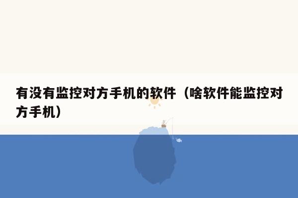 有没有监控对方手机的软件（啥软件能监控对方手机）