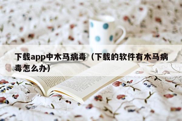 下载app中木马病毒（下载的软件有木马病毒怎么办）