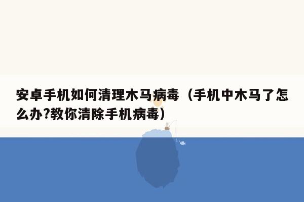 安卓手机如何清理木马病毒（手机中木马了怎么办?教你清除手机病毒）