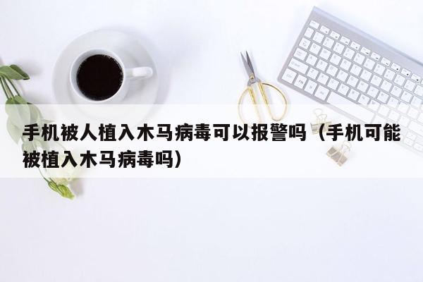 手机被人植入木马病毒可以报警吗（手机可能被植入木马病毒吗）