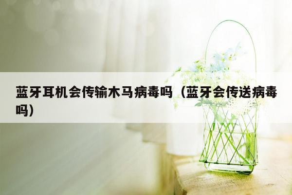 蓝牙耳机会传输木马病毒吗（蓝牙会传送病毒吗）