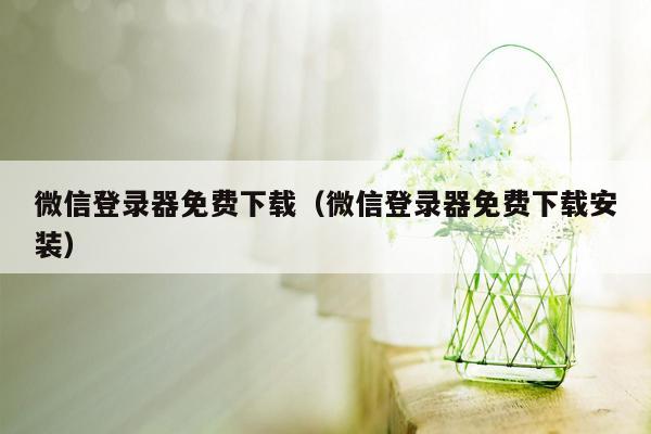 微信登录器免费下载（微信登录器免费下载安装）