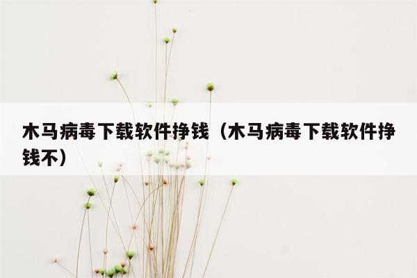 木马病毒下载软件挣钱（木马病毒下载软件挣钱不）