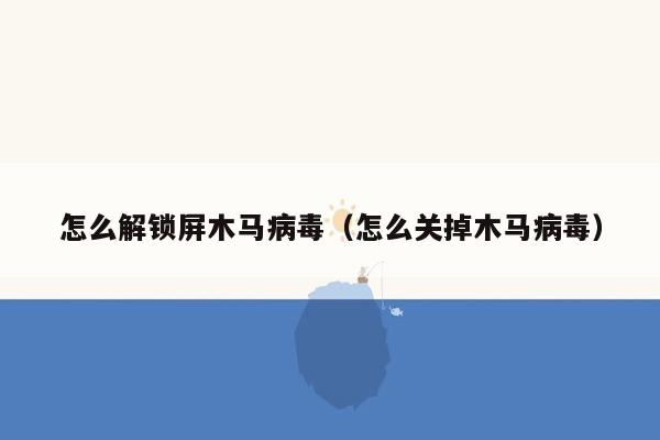 怎么解锁屏木马病毒（怎么关掉木马病毒）