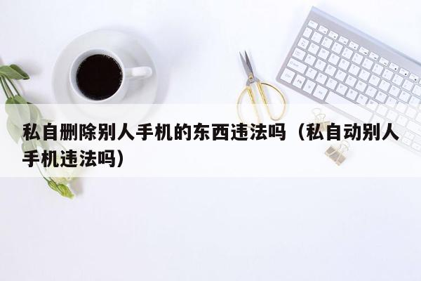 私自删除别人手机的东西违法吗（私自动别人手机违法吗）