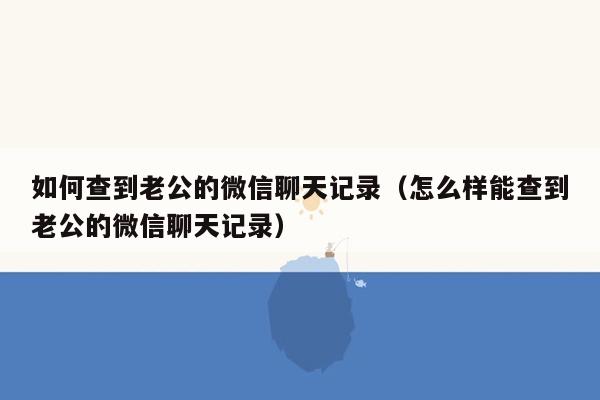 如何查到老公的微信聊天记录（怎么样能查到老公的微信聊天记录）